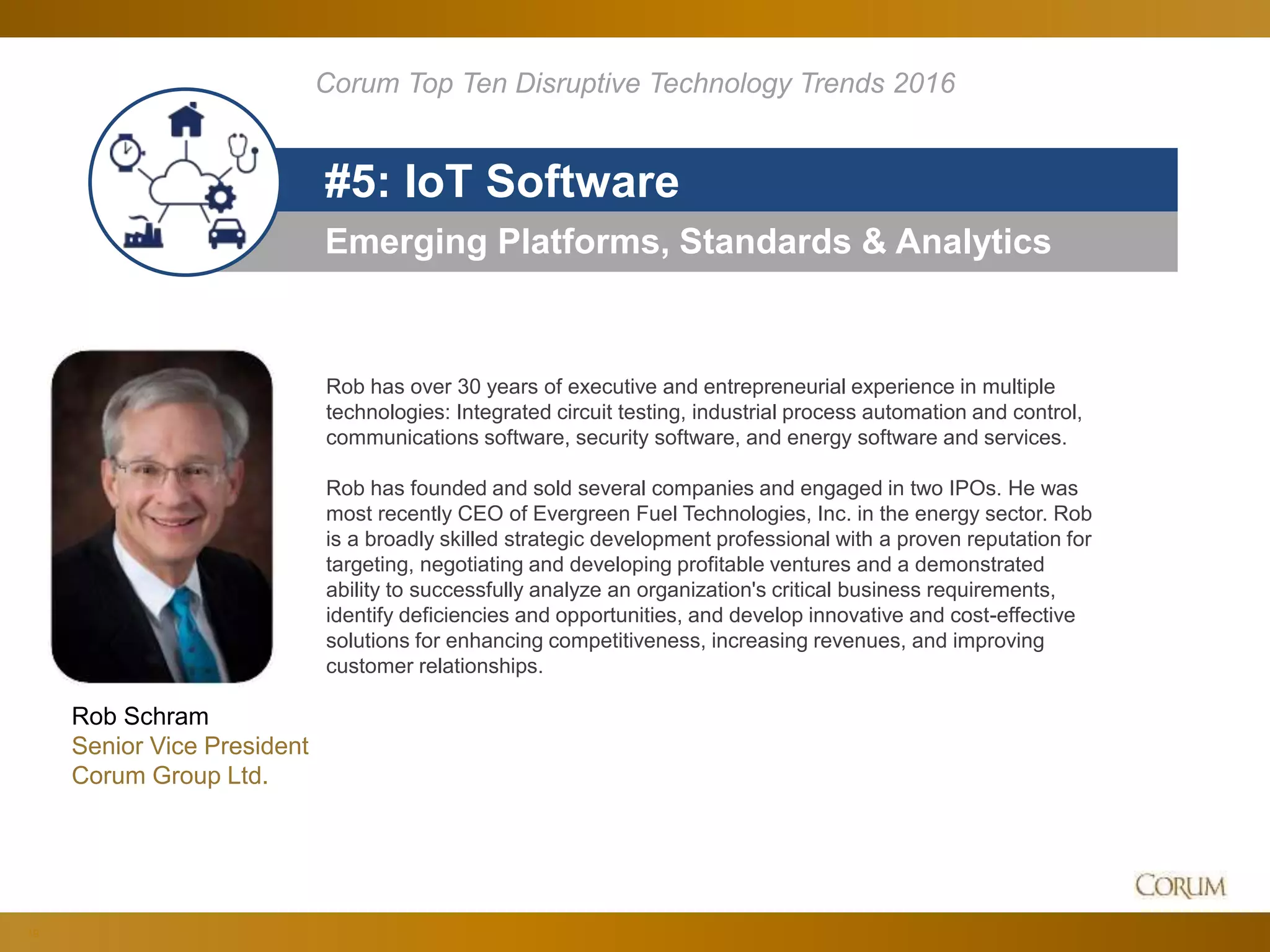 19
Emerging Platforms, Standards & Analytics
#5: IoT Software
Corum Top Ten Disruptive Technology Trends 2016
Rob Schram
Senior Vice President
Corum Group Ltd.
Rob has over 30 years of executive and entrepreneurial experience in multiple
technologies: Integrated circuit testing, industrial process automation and control,
communications software, security software, and energy software and services.
Rob has founded and sold several companies and engaged in two IPOs. He was
most recently CEO of Evergreen Fuel Technologies, Inc. in the energy sector. Rob
is a broadly skilled strategic development professional with a proven reputation for
targeting, negotiating and developing profitable ventures and a demonstrated
ability to successfully analyze an organization's critical business requirements,
identify deficiencies and opportunities, and develop innovative and cost-effective
solutions for enhancing competitiveness, increasing revenues, and improving
customer relationships.
 