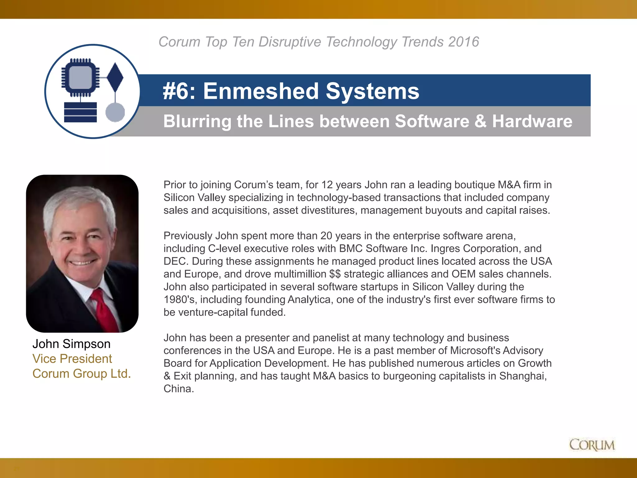 21
Blurring the Lines between Software & Hardware
#6: Enmeshed Systems
Corum Top Ten Disruptive Technology Trends 2016
Prior to joining Corum’s team, for 12 years John ran a leading boutique M&A firm in
Silicon Valley specializing in technology-based transactions that included company
sales and acquisitions, asset divestitures, management buyouts and capital raises.
Previously John spent more than 20 years in the enterprise software arena,
including C-level executive roles with BMC Software Inc. Ingres Corporation, and
DEC. During these assignments he managed product lines located across the USA
and Europe, and drove multimillion $$ strategic alliances and OEM sales channels.
John also participated in several software startups in Silicon Valley during the
1980's, including founding Analytica, one of the industry's first ever software firms to
be venture-capital funded.
John has been a presenter and panelist at many technology and business
conferences in the USA and Europe. He is a past member of Microsoft's Advisory
Board for Application Development. He has published numerous articles on Growth
& Exit planning, and has taught M&A basics to burgeoning capitalists in Shanghai,
China.
John Simpson
Vice President
Corum Group Ltd.
 