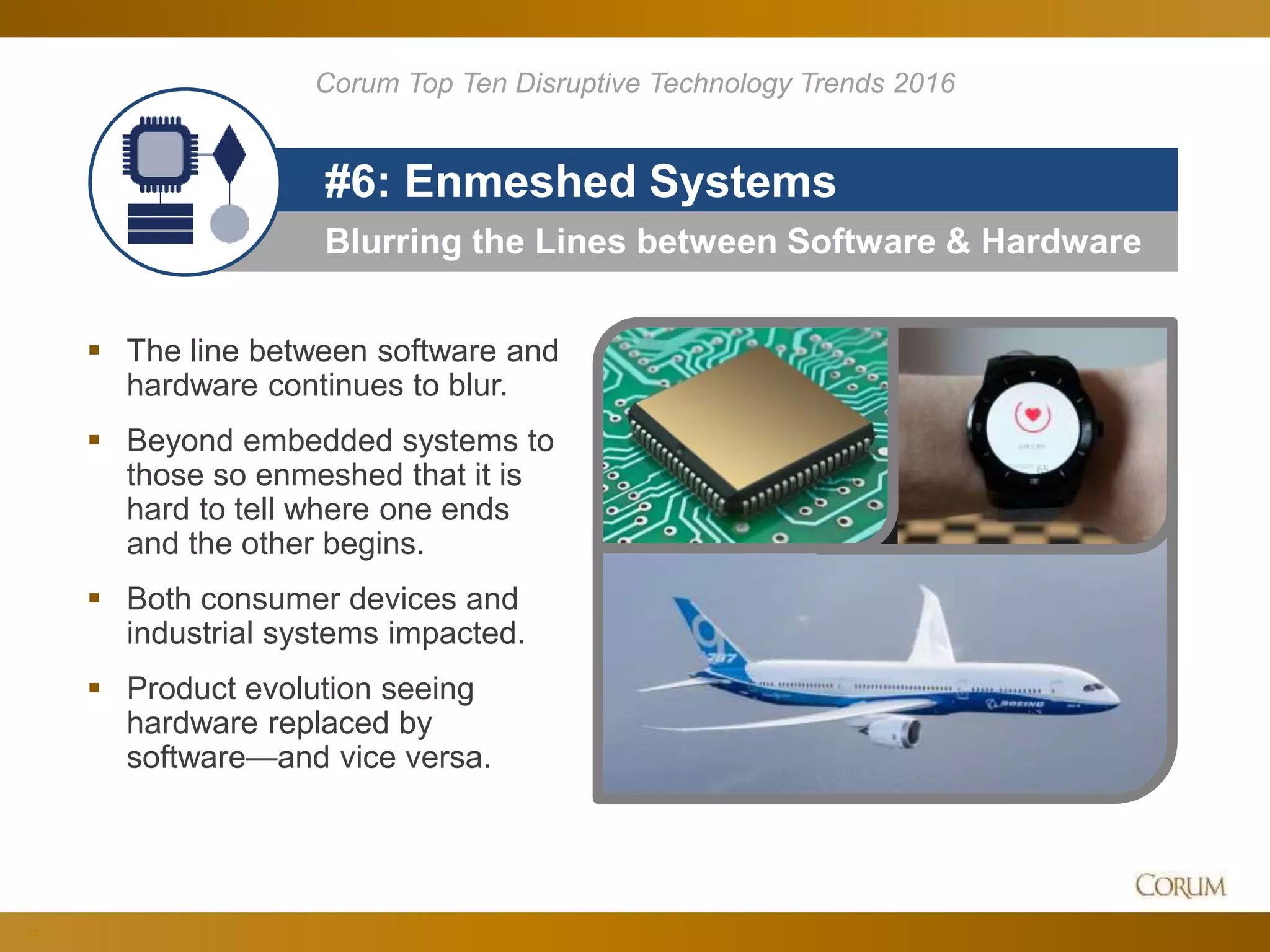22
Blurring the Lines between Software & Hardware
#6: Enmeshed Systems
 The line between software and
hardware continues to blur.
 Beyond embedded systems to
those so enmeshed that it is
hard to tell where one ends
and the other begins.
 Both consumer devices and
industrial systems impacted.
 Product evolution seeing
hardware replaced by
software—and vice versa.
Corum Top Ten Disruptive Technology Trends 2016
 