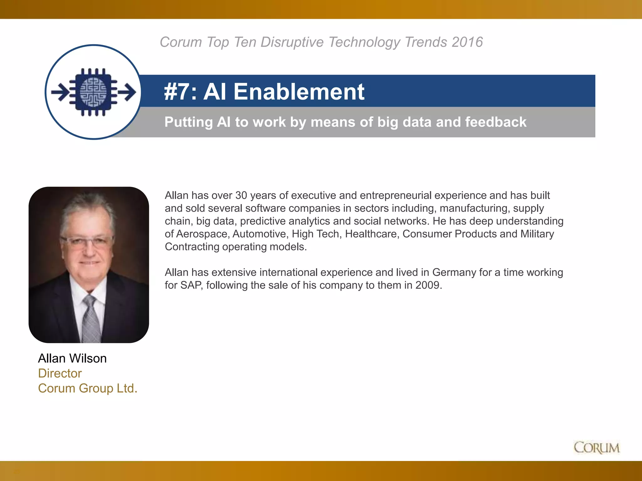 23
Putting AI to work by means of big data and feedback
#7: AI Enablement
Corum Top Ten Disruptive Technology Trends 2016
Allan Wilson
Director
Corum Group Ltd.
Allan has over 30 years of executive and entrepreneurial experience and has built
and sold several software companies in sectors including, manufacturing, supply
chain, big data, predictive analytics and social networks. He has deep understanding
of Aerospace, Automotive, High Tech, Healthcare, Consumer Products and Military
Contracting operating models.
Allan has extensive international experience and lived in Germany for a time working
for SAP, following the sale of his company to them in 2009.
 