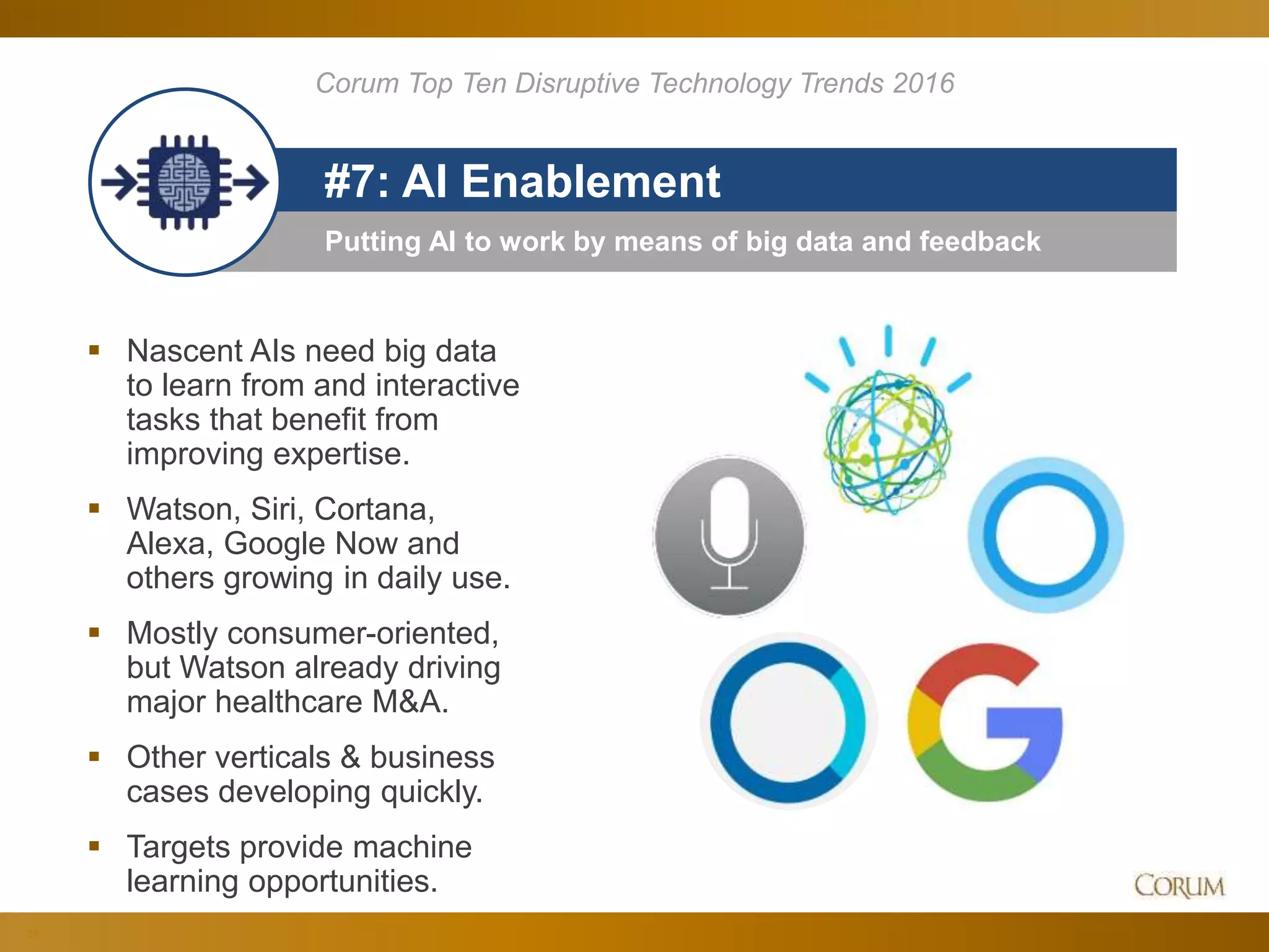 24
Putting AI to work by means of big data and feedback
#7: AI Enablement
 Nascent AIs need big data
to learn from and interactive
tasks that benefit from
improving expertise.
 Watson, Siri, Cortana,
Alexa, Google Now and
others growing in daily use.
 Mostly consumer-oriented,
but Watson already driving
major healthcare M&A.
 Other verticals & business
cases developing quickly.
 Targets provide machine
learning opportunities.
Corum Top Ten Disruptive Technology Trends 2016
 