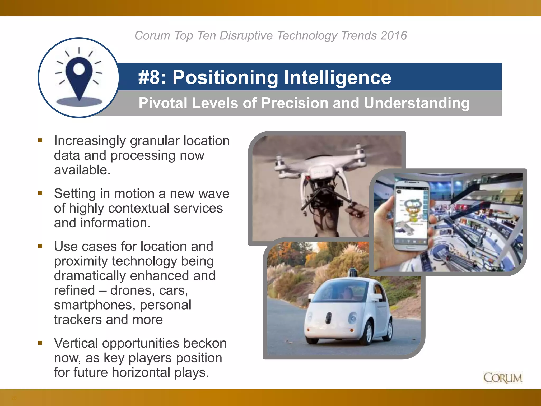 26
Pivotal Levels of Precision and Understanding
#8: Positioning Intelligence
Corum Top Ten Disruptive Technology Trends 2016
 Increasingly granular location
data and processing now
available.
 Setting in motion a new wave
of highly contextual services
and information.
 Use cases for location and
proximity technology being
dramatically enhanced and
refined – drones, cars,
smartphones, personal
trackers and more
 Vertical opportunities beckon
now, as key players position
for future horizontal plays.
 