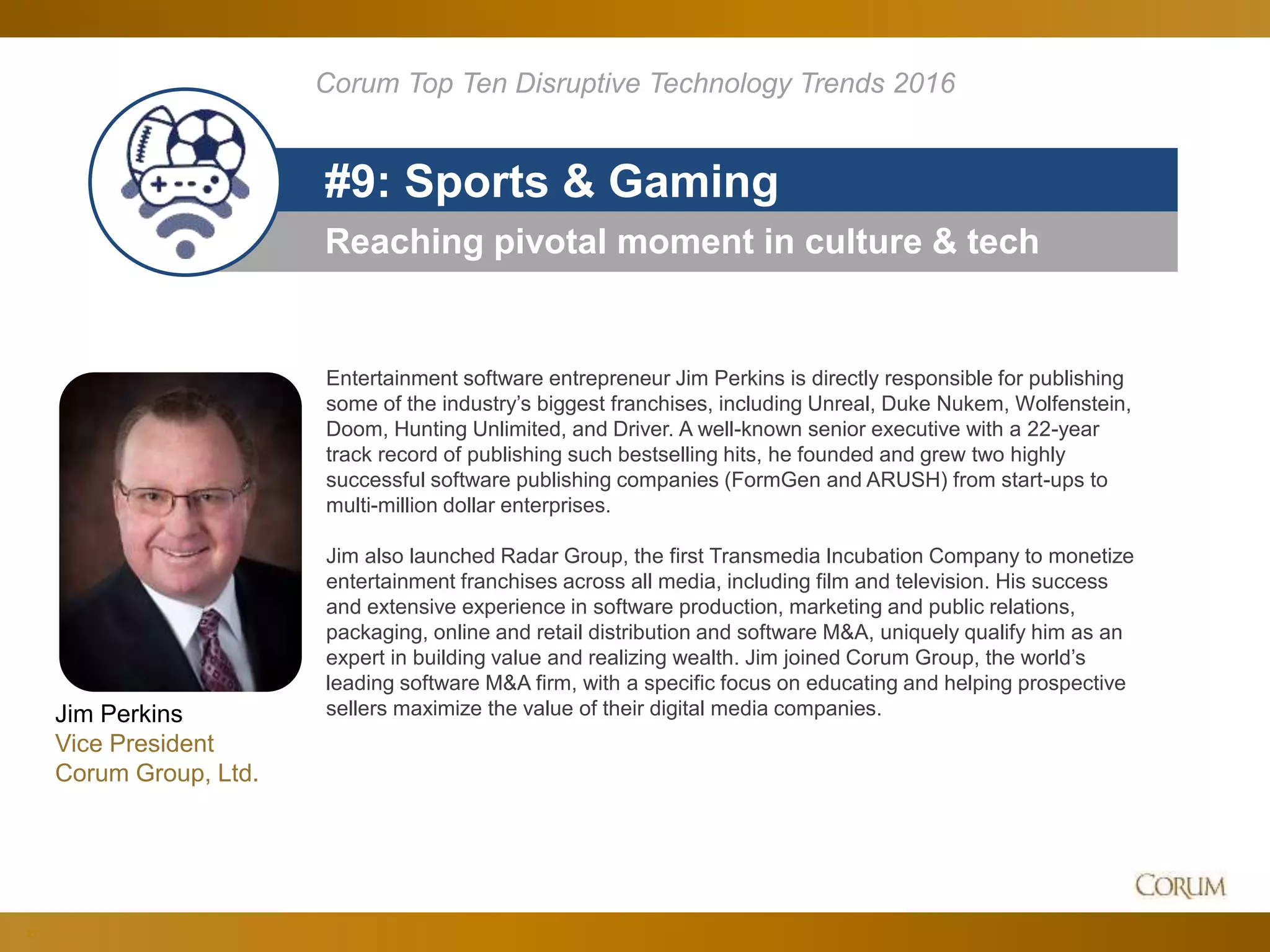 27
Reaching pivotal moment in culture & tech
#9: Sports & Gaming
Corum Top Ten Disruptive Technology Trends 2016
Entertainment software entrepreneur Jim Perkins is directly responsible for publishing
some of the industry’s biggest franchises, including Unreal, Duke Nukem, Wolfenstein,
Doom, Hunting Unlimited, and Driver. A well-known senior executive with a 22-year
track record of publishing such bestselling hits, he founded and grew two highly
successful software publishing companies (FormGen and ARUSH) from start-ups to
multi-million dollar enterprises.
Jim also launched Radar Group, the first Transmedia Incubation Company to monetize
entertainment franchises across all media, including film and television. His success
and extensive experience in software production, marketing and public relations,
packaging, online and retail distribution and software M&A, uniquely qualify him as an
expert in building value and realizing wealth. Jim joined Corum Group, the world’s
leading software M&A firm, with a specific focus on educating and helping prospective
sellers maximize the value of their digital media companies.Jim Perkins
Vice President
Corum Group, Ltd.
 