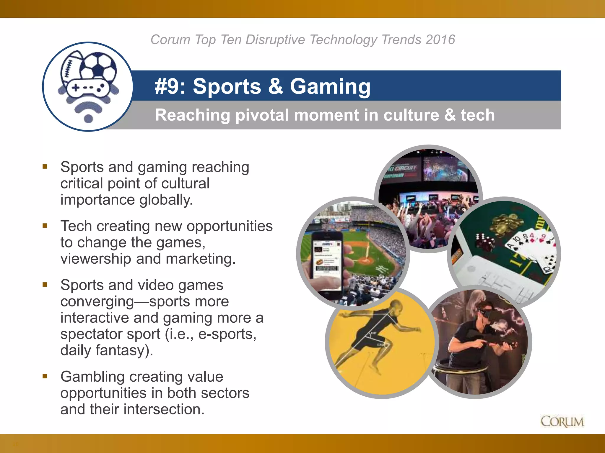 28
Reaching pivotal moment in culture & tech
#9: Sports & Gaming
 Sports and gaming reaching
critical point of cultural
importance globally.
 Tech creating new opportunities
to change the games,
viewership and marketing.
 Sports and video games
converging—sports more
interactive and gaming more a
spectator sport (i.e., e-sports,
daily fantasy).
 Gambling creating value
opportunities in both sectors
and their intersection.
Corum Top Ten Disruptive Technology Trends 2016
 