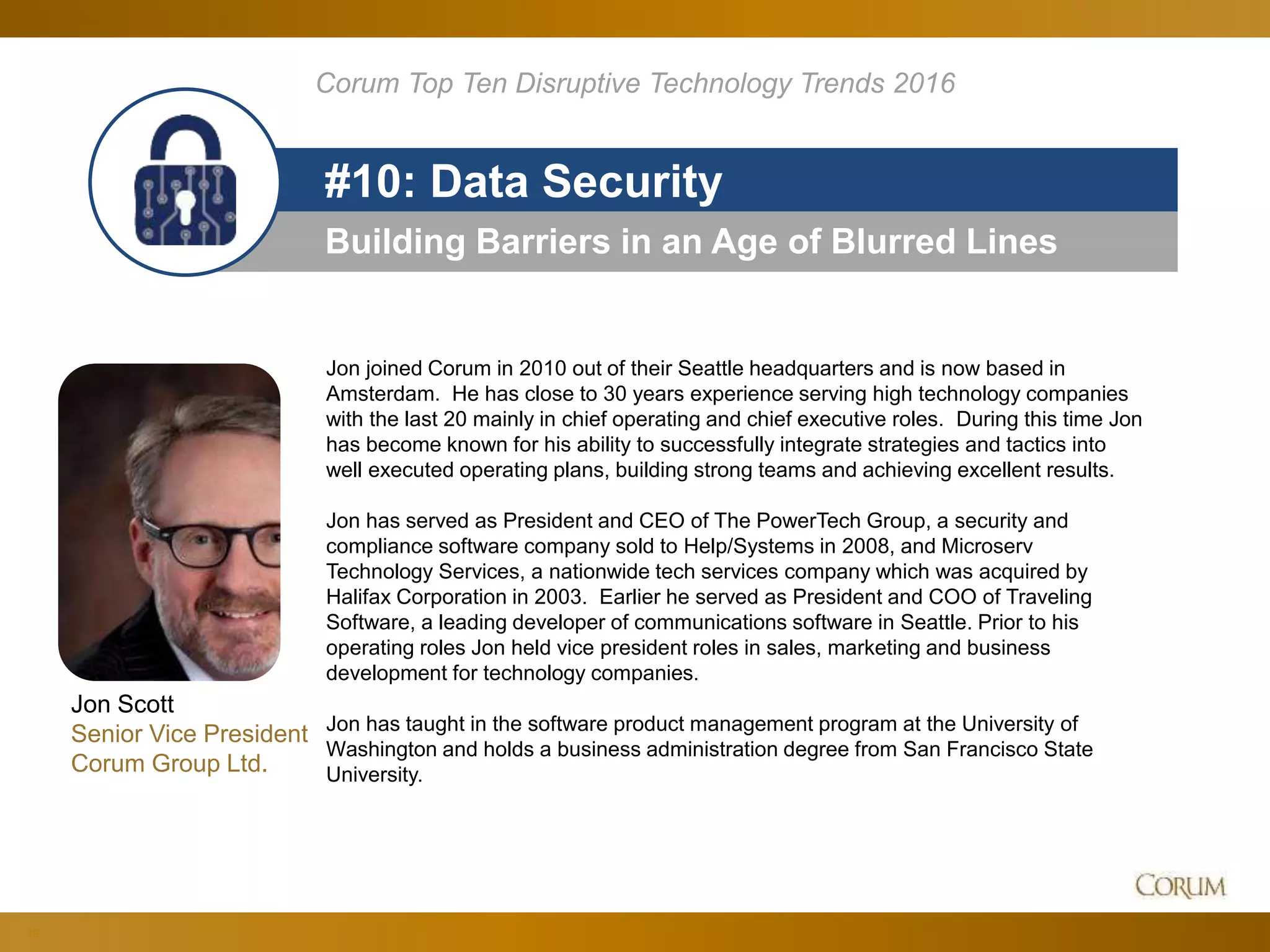 29
Building Barriers in an Age of Blurred Lines
#10: Data Security
Corum Top Ten Disruptive Technology Trends 2016
Jon joined Corum in 2010 out of their Seattle headquarters and is now based in
Amsterdam. He has close to 30 years experience serving high technology companies
with the last 20 mainly in chief operating and chief executive roles. During this time Jon
has become known for his ability to successfully integrate strategies and tactics into
well executed operating plans, building strong teams and achieving excellent results.
Jon has served as President and CEO of The PowerTech Group, a security and
compliance software company sold to Help/Systems in 2008, and Microserv
Technology Services, a nationwide tech services company which was acquired by
Halifax Corporation in 2003. Earlier he served as President and COO of Traveling
Software, a leading developer of communications software in Seattle. Prior to his
operating roles Jon held vice president roles in sales, marketing and business
development for technology companies.
Jon has taught in the software product management program at the University of
Washington and holds a business administration degree from San Francisco State
University.
Jon Scott
Senior Vice President
Corum Group Ltd.
 