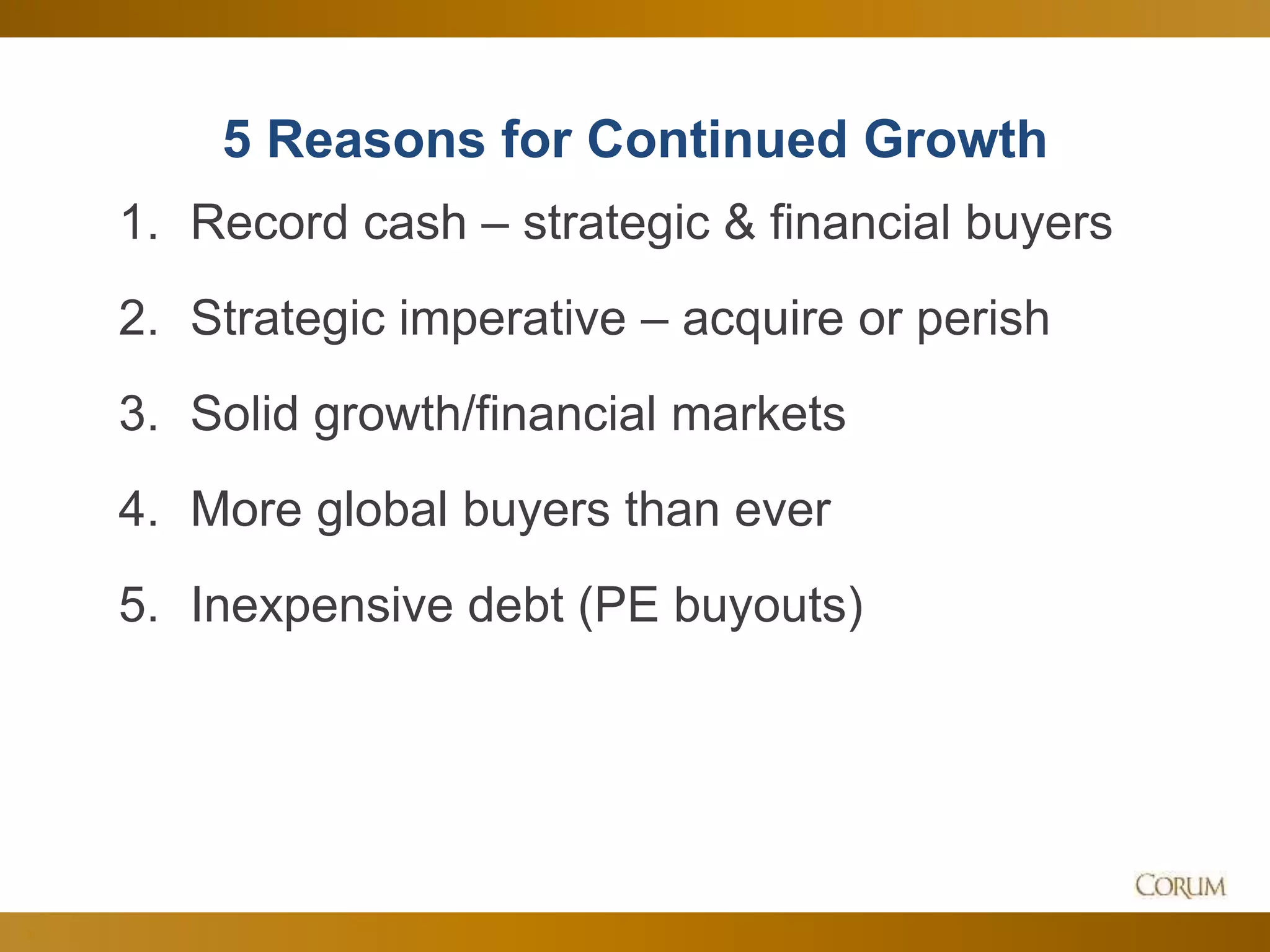 3
5 Reasons for Continued Growth
1. Record cash – strategic & financial buyers
2. Strategic imperative – acquire or perish
3. Solid growth/financial markets
4. More global buyers than ever
5. Inexpensive debt (PE buyouts)
 