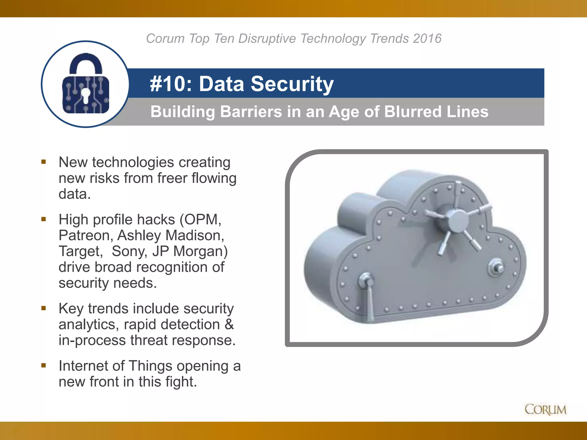30
Building Barriers in an Age of Blurred Lines
#10: Data Security
 New technologies creating
new risks from freer flowing
data.
 High profile hacks (OPM,
Patreon, Ashley Madison,
Target, Sony, JP Morgan)
drive broad recognition of
security needs.
 Key trends include security
analytics, rapid detection &
in-process threat response.
 Internet of Things opening a
new front in this fight.
Corum Top Ten Disruptive Technology Trends 2016
 