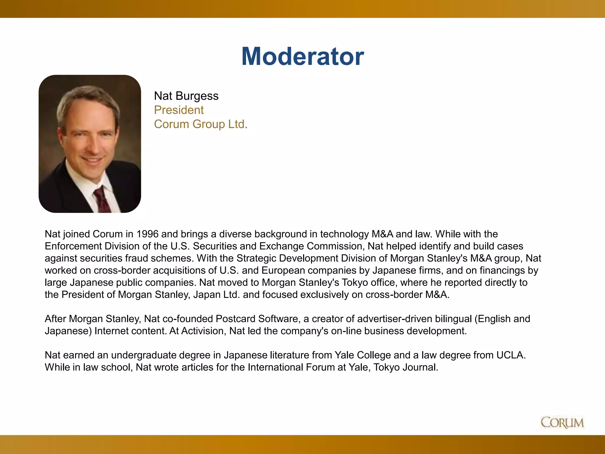 4
Nat joined Corum in 1996 and brings a diverse background in technology M&A and law. While with the
Enforcement Division of the U.S. Securities and Exchange Commission, Nat helped identify and build cases
against securities fraud schemes. With the Strategic Development Division of Morgan Stanley's M&A group, Nat
worked on cross-border acquisitions of U.S. and European companies by Japanese firms, and on financings by
large Japanese public companies. Nat moved to Morgan Stanley's Tokyo office, where he reported directly to
the President of Morgan Stanley, Japan Ltd. and focused exclusively on cross-border M&A.
After Morgan Stanley, Nat co-founded Postcard Software, a creator of advertiser-driven bilingual (English and
Japanese) Internet content. At Activision, Nat led the company's on-line business development.
Nat earned an undergraduate degree in Japanese literature from Yale College and a law degree from UCLA.
While in law school, Nat wrote articles for the International Forum at Yale, Tokyo Journal.
Nat Burgess
President
Corum Group Ltd.
Moderator
 