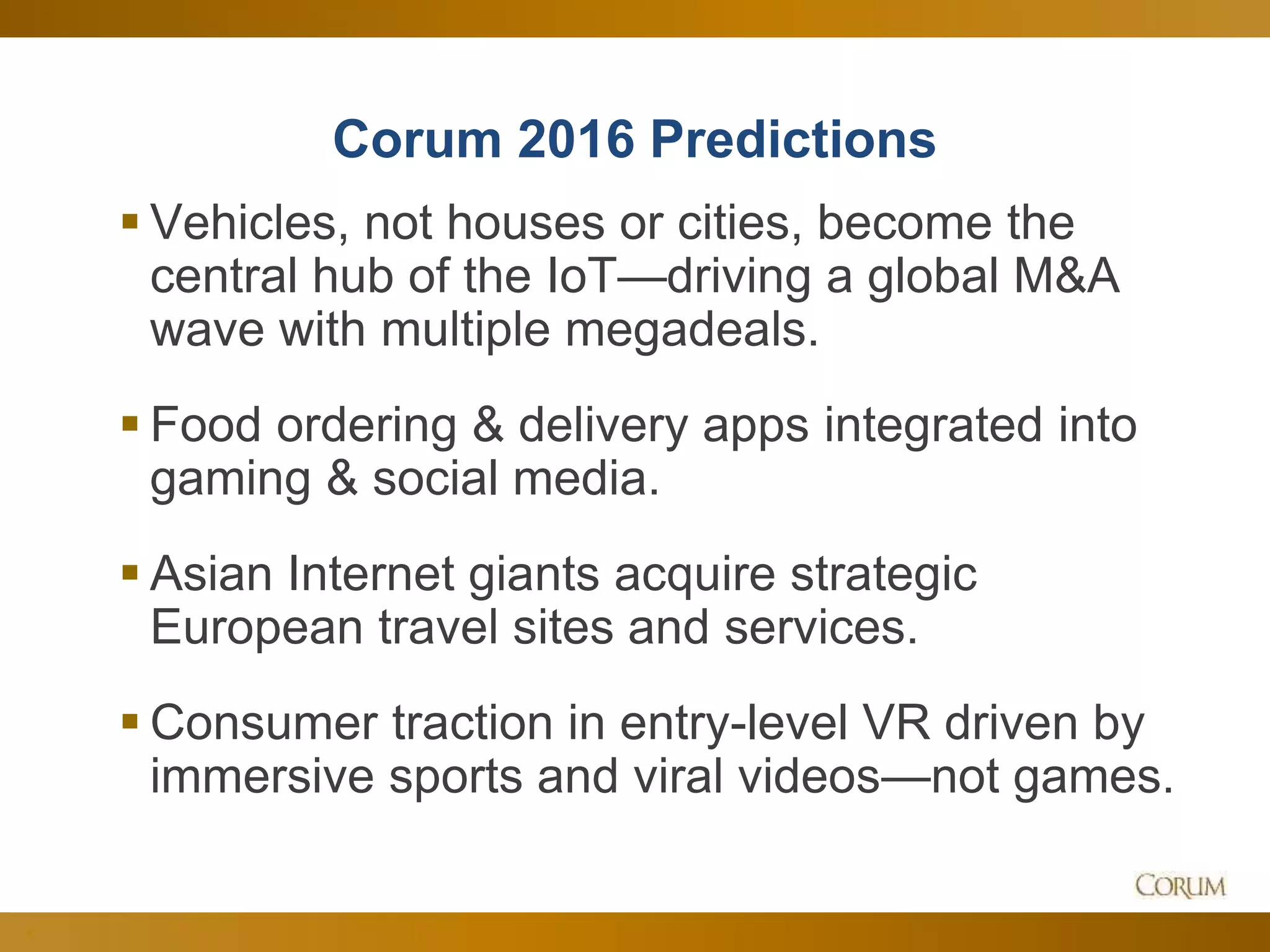 8
Corum 2016 Predictions
 Vehicles, not houses or cities, become the
central hub of the IoT—driving a global M&A
wave with multiple megadeals.
 Food ordering & delivery apps integrated into
gaming & social media.
 Asian Internet giants acquire strategic
European travel sites and services.
 Consumer traction in entry-level VR driven by
immersive sports and viral videos—not games.
 