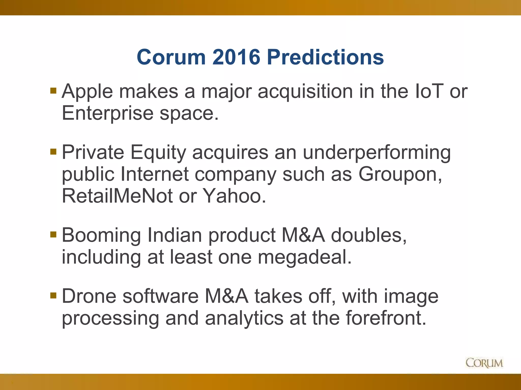 9
Corum 2016 Predictions
 Apple makes a major acquisition in the IoT or
Enterprise space.
 Private Equity acquires an underperforming
public Internet company such as Groupon,
RetailMeNot or Yahoo.
 Booming Indian product M&A doubles,
including at least one megadeal.
 Drone software M&A takes off, with image
processing and analytics at the forefront.
 