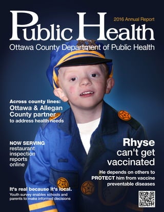 12016 Annual Repor t
Ot     tawa Count y Depar  tment of Public Health
2016 Annual Report
NOW SER VING
restaurant
inspection
reports
online
Rhyse
can't get
vaccinated
He depends on others to
PROTECT him from vaccine
preventable diseases
Across count y lines:
Ottawa & Allegan
County partner
to address health needs
It's real because it's local.
Youth survey enables schools and
parents to make informed decisions
 