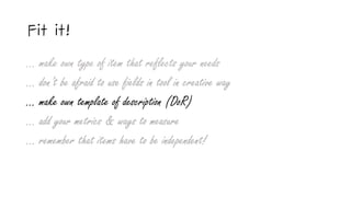 Fit it!
… make own type of item that reflects your needs
… don’t be afraid to use fields in tool in creative way
… make own template of description (DoR)
… add your metrics & ways to measure
... remember that items have to be independent!
 