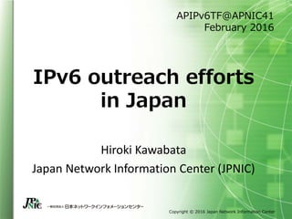 Copyright © 2016 Japan Network Information Center
IPv6 outreach efforts
in Japan
Hiroki Kawabata
Japan Network Information Center (JPNIC)
APIPv6TF@APNIC41
February 2016
 