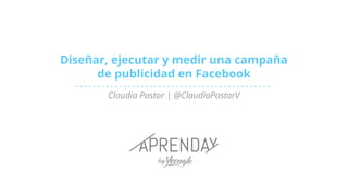 Diseñar, ejecutar y medir una campaña
de publicidad en Facebook
Claudia Pastor | @ClaudiaPastorV
 