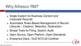 ©2016 Zia Consulting, Inc
Why Alfresco RM?
 Single System for Business Content and
Corporate Records
 Automated, Rules-Based Management of Record
Lifecycle – Creation, Retention, Destruction
 Simple Tools for Filing, Search, Audit
 Open Source, Open Platform, Open Standards
 Enterprise Class / DoD 5015.02 Certified
 