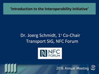 ‘Introduction to the Interoperability Initiative’
Dr. Joerg Schmidt, 1st
Co-Chair
Transport SIG, NFC Forum
 