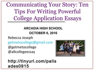 Communicating Your Story: Ten
Tips For Writing Powerful
College Application Essays
ARCADIA HIGH SCHOOL
OCTOBER 6, 2016
Rebecca Joseph
getmetocollege@gmail.com
@getmetocollege
@allcollegeessay
http://tinyurl.com/arca
dia1016
 