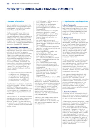1. General information
Hays plc is a Company incorporated in the
United Kingdom and registered in England
and Wales and its registered office is 250
Euston Road, London NW1 2AF.
The Consolidated Financial Statements
have been prepared in accordance with
International Financial Reporting Standards
(IFRSs) and IFRS Interpretation Committee
interpretations (IFRICs) as adopted by the
European Union and therefore comply with
Article 4 of the European Union International
Accounting Standard (IAS) Regulation.
New standards and interpretations
The Consolidated Financial Statements have
been prepared on the basis of the accounting
policies and methods of computation
applicable for the year ended 30 June 2016.
These accounting policies are consistent
with those applied in the preparation of the
accounts for the year ended 30 June 2015
with the exception of the following new
accounting standards, amendments and
interpretations which were mandatory for
accounting periods beginning on or after
1 January 2015, none of which had any
material impact on the Group’s results or
financial position.
–– IAS 19 (amendments) Employee Benefits
(EU adoption from 1 February 2015)
–– Annual Improvements to IFRSs 2012
(EU adoption from 1 February 2015)
–– Annual Improvements to IFRSs 2013
(EU adoption from 1 January 2015)
There have been no alterations made to the
accounting policies as a result of considering
all IFRS and IFRIC amendments and
interpretations that became effective during
the financial year, as these were either not
material to the Group’s operation, or were
not relevant.
The Group has not yet adopted certain new
standards, amendments and interpretations
to existing standards, which have been
published but which are only effective for
our accounting periods beginning on or after
1 July 2016. These new pronouncements are
listed as follows:
–– IFRS 14 Regulatory Deferral Accounts
(effective 1 January 2016) 	
–– IFRS 10 and IAS 28 (amendments)
Investment Entities Applying the
Consolidated Exemption (effective from
1 January 2016)
–– IFRS 11 (amendments) Accounting for
Acquisitions of Interests in Joint
Operations (effective 1 January 2016)
–– IAS 1 (amendments) Presentation of
Financial Statements (effective from
1 January 2016)
–– IAS 16 and IAS 38 (amendment)
Clarification of Acceptable Methods of
Depreciation and Amortisation (effective
1 January 2016)
–– IAS 27 (amendments) Equity Method in
Separate Financial Statements (effective
from 1 January 2016)
–– Annual Improvements to IFRSs 2014
(effective 1 January 2016)
–– IAS 12 (amendments) Income Taxes
(effective from 1 January 2017)
–– IAS 7 (amendments) Statement of Cash
Flows on Disclosure Initiative (effective
from 1 January 2017)
–– IFRS 2 (amendments) Share Based
Payments (effective 1 January 2018)	
–– IFRS 9 Financial Instruments (effective
1 January 2018)
–– IFRS 15 Revenue from Contracts and
Customer (effective 1 January 2018)
–– IFRS 15 (amendments) Revenue from
Contracts and Customer (effective
1 January 2018)
–– IFRS 16 Leases (effective 1 January 2019)
The directors are currently evaluating the
impact of the adoption of these standards,
amendments and interpretations but do not
expect them to have a material impact on
the Group operation or results with the
exception of IFRS 16 Leases. IFRS 16 will
primarily change the lease accounting
requirement for lessees as currently
disclosed in note 32 to the Consolidated
Financial Statements.
The Group’s principal accounting policies
adopted in the presentation of these
financial statements are set out below and
have been consistently applied to all the
periods presented.
2. Significant accounting policies
a. Basis of preparation
The Consolidated Financial Statements have
been prepared on the historical cost basis
with the exception of financial instruments.
Financial instruments have been recorded
initially on a fair-value basis and then at
amortised cost.
b. Going concern	
The Group’s business activities, together
with the factors likely to effect its future
development, performance and viability are
set out in the Strategic Report on pages 9
to 45. The financial position of the Group,
its cash flows and liquidity position are
described in the Financial Review on pages
38 to 41. In addition, notes 18 to 20 to the
Consolidated Financial Statements include
details of the Group’s treasury activities,
long-term funding arrangements and
exposure to financial risk.
The Group has sufficient financial resources
which, together with internally generated
cash flows, will continue to provide sufficient
sources of liquidity to fund its current
operations, including its contractual and
commercial commitments and any proposed
dividends. Therefore the Group is well placed
to manage its business risks.
After making enquiries the directors have
formed the judgment that at the time of
approving the Consolidated Financial
Statements there is a reasonable expectation
that the Group has adequate resources to
continue in operational existence for the
foreseeable future. For this reason, the
directors continue to adopt the going
concern basis in preparing the Consolidated
Financial Statements.
c. Basis of consolidation
Subsidiaries are fully consolidated from the
date on which power to control is transferred
to the Group. They are deconsolidated from
the date on which control ceases.
The acquisition method of accounting is used
to account for the acquisition of subsidiaries
by the Group whereby the identifiable
assets, liabilities and contingent liabilities
are measured at their fair values at the date
of acquisition. The excess of the cost of
acquisition over the fair value of the Group’s
share of the identifiable net assets acquired
is recorded as goodwill. The financial
statements consolidate the accounts of Hays
plc and all of its subsidiaries. The results of
subsidiaries acquired or disposed during the
year are included from the effective date of
acquisition or up to the effective date of
disposal as appropriate.
Hays plc | 2016 Annual Report and Financial Statements100
NOTES TO THE CONSOLIDATED FINANCIAL STATEMENTS
 