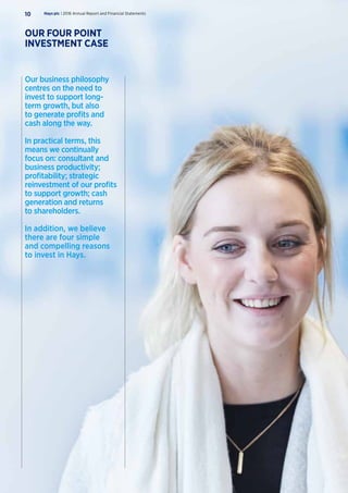 Our business philosophy
centres on the need to
invest to support long-
term growth, but also
to generate profits and
cash along the way.
In practical terms, this
means we continually
focus on: consultant and
business productivity;
profitability; strategic
reinvestment of our profits
to support growth; cash
generation and returns
to shareholders.
In addition, we believe
there are four simple
and compelling reasons
to invest in Hays.
Hays plc | 2016 Annual Report and Financial Statements10
OUR FOUR POINT
INVESTMENT CASE
 