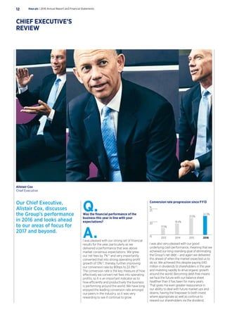 Conversion rate progression since FY13
2013 2014 2015 2016
19.4%
17.5%
%
21.5%
22.3%
15
20
25
I was also very pleased with our good
underlying cash performance, meaning that we
achieved our long-standing goal of eliminating
the Group’s net debt – and again we delivered
this ahead of when the market expected us to
do so. We achieved this despite paying £40
million in dividends to shareholders in the year
and investing rapidly to drive organic growth
around the world. Becoming debt-free means
we face the future with our balance sheet
healthier than it has been for many years.
That gives me even greater reassurance in
our ability to deal with future market ups and
downs, having the firepower to both invest
where appropriate as well as continue to
reward our shareholders via the dividend.
Our Chief Executive,
Alistair Cox, discusses
the Group’s performance
in 2016 and looks ahead
to our areas of focus for
2017 and beyond.
Q.Was the financial performance of the
business this year in line with your
expectations?
A.I was pleased with our strong set of financial
results for the year, particularly as we
delivered a performance that was above
market consensus expectations. We grew
our net fees by 7%(1)
and very importantly
converted that into strong operating profit
growth of 13%(1)
, thereby further improving
our conversion rate by 80bps to 22.3%(2)
.
The conversion rate is the key measure of how
effectively we convert net fees into operating
profits, so it is an important indicator as to
how efficiently and productively the business
is performing around the world. We have long
enjoyed the leading conversion rate amongst
our peers in the industry, so it was very
rewarding to see it continue to grow.
Hays plc | 2016 Annual Report and Financial Statements12
CHIEF EXECUTIVE’S
REVIEW
Alistair Cox
Chief Executive
 