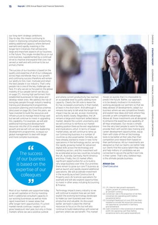 The success
of our business
is based on the
expertise of our
colleagues
our long-term strategic ambitions.
Day-to-day, this means continuing to
invest in improving consultant productivity,
adding additional capacity where demand
warrants and rapidly investing in the
longer-term initiatives that will become
large and important aspects of our business
in the future. This single-minded focus on our
core business, supplemented by a continual
strive to improve and expand that core, has
served us well and will continue to be our
primary theme.
The success of our business is based on the
quality and expertise of all of our colleagues
across Hays worldwide. Key to our growth
and continuing success therefore will remain
our ability to hire, train, motivate and retain
the best people in our industry. That’s why
people risk is one of the key challenges we
face. It’s why we are so focused on the global
mobility of our people (which we discuss
on page 27), moving high performers from
established businesses to help grow and
develop newer ones. We address the risk of
losing key people through industry-leading
training and development programmes,
succession planning and incentive schemes
(discussed on page 26). Over the years, we
have invested to build the resources and
infrastructure to manage these things well
but we will continue to invest in upgrading
this capability. For example, we will add
additional training and development
resources into the US to enable faster
growth and we will roll out new leadership
development programmes, to equip our
global management to deal with larger
and more complex businesses.
and where current productivity has reached
an acceptable level to justify adding more
capacity. Clearly the UK vote to leave the
EU has increased uncertainty in that market,
at least in the short term. And although it
remains too early to tell what the longer-term
impact may be, we are, as ever, monitoring
activity levels closely. Regardless, the UK
remains a large and important skilled labour
market, despite the current uncertainty and
we will continue to reinforce our market-
leading position there as the exit negotiations
and implications unfurl. In terms of newer
market areas, we will continue to ramp up
our Contracting business in a number of
countries as discussed earlier. Similarly, we
have already started to invest in new niche
specialisms in the technology sector, serving
the rapidly growing market for advanced
digital skills across the technology and
marketing sectors, and this investment will
be accelerated across key countries including
the UK, Australia, Germany, North America
and Asia. Finally, the US market offers
significant opportunities for us to build a
very large business over time. Our priorities
there remain to grow our core IT business as
well as launch and rapidly expand additional
specialisms. We will accelerate investment
in the recently launched Construction 
Property and Life Sciences specialisms for
example and will also explore opportunities
to invest in other areas including Accounting
 Finance.
Technology impacts every industry so we
will continue to explore how we can best
exploit the evolving technology landscape
to make our own business ever more
productive and valuable. As discussed
earlier, we have in place the internal
resources to focus on this but will also
continue to build relationships with external
partners where we see benefit. This market
moves so quickly that it is impossible to
predict the future. Rather, our approach
is to be deeply involved in its evolution,
working alongside our partners so that we
keep abreast of developments, adapt our
business where we see competitive threats
and exploit new ideas and tools where they
provide us with competitive advantage.
Above all, these investments are all designed
to enhance the expertise and capability of
all Hays employees. Our recipe is simple:
hire the very best people to work for Hays,
provide them with world-class training and
career development opportunities, equip
them with state-of-the-art technology
tools to be better at their jobs than their
competitors and reward them based on
their performance. All our investments are
designed so that our teams can better help
our clients find the scarce talent they need
and help millions of candidates we are
connected to secure the perfect next role
in their career. That’s why I believe Hays
is the ultimate people business.
Alistair Cox
Chief Executive
(1)	LFL (like-for-like) growth represents
organic growth of continuing operations
at constant currency.
(2)	Conversion rate is the proportion of net fees
converted into operating profit (before
exceptional items).
(3)	Consultant headcount at June 2015 has been
restated to include 144 resourcers previously
not reported as consultants in Germany
and Switzerland.
(4)	Cash conversion is the conversion of operating
profit into operating cash flow (before
exceptional items and capital expenditure).
Most of our markets are supportive today
so we will capitalise on this by investing
both in additional consultant capacity in
our existing businesses as well as more
rapid investment in newer areas that
offer longer-term opportunities. If current
market trends continue, I expect us to
grow headcount next year, but only in those
markets where we see a positive outlook
Hays plc | 2016 Annual Report and Financial Statements15
OVERVIEW  STRATEGICREPORT  GOVERNANCE  FINANCIALSTATEMENTS  SHAREHOLDERINFORMATION
 