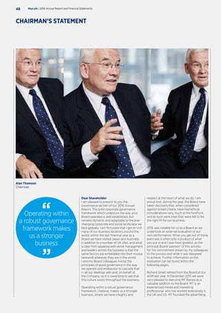 Dear Shareholder
I am pleased to present to you the
Governance section of our 2016 Annual
Report. The solid corporate governance
framework which underpins the way your
Board operates is well established, but
remains dynamic and adaptable to the ever
changing corporate and social landscape we
face globally. I am fortunate that I get to visit
many of our business locations around the
world; within the last financial year as a
Board we have visited Japan and Australia,
in addition to a number of UK sites, and what
is clear from speaking with senior management
and leaders across the business is that the
same factors are embedded into their modus
operandi wherever they are in the world.
I and my Board colleagues live by the
principles of good governance in the way
we operate and endeavour to cascade that
in all our dealings with and, on behalf of,
the Company, so it is rewarding to see that
this culture exists throughout the business.
Operating within a robust governance
framework, I believe, makes us a stronger
business, where we have integrity and
respect at the heart of what we do. I am
proud that, during the year, the Board have
taken decisions that, when considered
against broad criteria, have had ethical
considerations very much at the forefront,
and as such were ones that were felt to be
the right fit for our business.
2016 was notable for us as a Board as we
undertook an external evaluation of our
own performance. What you get out of these
exercises is often only a product of what
you put in and I was most grateful, as the
principal Board ‘sponsor’ of this activity,
for the commitment shown by my colleagues
to the process and what it was designed
to achieve. Further information on the
evaluation can be found within the
following pages.
Richard Smelt retired from the Board at our
AGM last year. In December 2015 we were
very pleased to welcome MT Rainey as a
valuable addition to the Board. MT is an
experienced media and marketing
professional, who has worked extensively in
the UK and US. MT founded the advertising
Operating within
a robust governance
framework makes
us a stronger
business
Hays plc | 2016 Annual Report and Financial Statements48
CHAIRMAN’S STATEMENT
Alan Thomson
Chairman
 