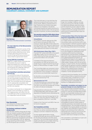 performance indicators together with
longer-term strategic initiatives, and take
into account Group risk. We also consider
the relationship between executive reward
and the reward structures in place for other
Group employees. The Committee is always
mindful to ensure the strength of the link of
performance to reward and that it does not
reward for failure.
A Remuneration Policy fit for the future and
long-term sustainability of the business
In December 2015, the Committee began
an in-depth review of the overall executive
remuneration policy and structure with a view
to ensuring that it is still fit for purpose in light of
our future strategy over the coming years and
the continuing cyclical nature of our business.
While we have a diversified portfolio designed
to try and mitigate any substantial swings
in business performance by embracing
both temporary and permanent candidate
placements, wide-ranging business specialisms
and a global geographical footprint, we
nevertheless are subject to the volatility and
vagaries of the economic markets which can
create sudden changes within the recruitment
industry. In recent months, this has manifested
itself through the general uncertainty triggered
by the ‘Brexit’ referendum in the UK and wider
global unrest underpinned by changes in
countries’ political leadership and general
instability in certain geographical areas.
In looking to the future therefore, the Committee
wants to ensure that our reward structure and
remuneration policy complement our future
strategy and incentivise our executives to
ensure the long-term sustainability of our
business in a challenging environment.
Shareholder consultation and support on any
proposed changes are very important to us
This important review of the Remuneration
Policy, which is mentioned above, will continue
during FY17, with the Committee being mindful
that the next shareholder binding vote on our
Remuneration Policy is due at the November
2017 AGM.
We strongly value the support of our
shareholders and are very aware of the views
and guidelines issued by investor bodies on
corporate governance, remuneration structures
and good practice. The Committee will take into
consideration the ongoing debate on executive
pay, together with publications issued on these
subjects, and will ensure that it allows the
appropriate time to discuss and consult with
our shareholders should the Committee
decide to seek future changes to the Policy.
The Committee is committed to an open and
honest dialogue in this respect.
The main objective of the Remuneration
Committee is:
To promote the long-term success of the
Company by attracting, motivating and
retaining highly skilled executives, while
strongly advocating and ensuring a
culture of high performance and sound
values linked to appropriate reward.
During 2016 the Committee:
Began an in-depth review of the executive
remuneration structure in order to
determine whether the current policy will
continue to complement our future strategy
and recognises the challenges relating to
the cyclical nature of our business.
The Committee’s priorities and actions
for FY17 are:
To continue the review of the executive
remuneration structure in preparation for
the next shareholder binding vote on the
Executive Remuneration Policy at the FY17
AGM. The Committee will ensure adequate
time for appropriate consultation and
discussion with shareholders if any changes
are felt to be required.
To conduct a full tender for an independent
adviser to the Committee as a result of
PwC stepping down with effect from 30
June 2016 due to their successful bid to be
our independent external Auditor.
This is the third year in a row that Hays has
delivered strong profit performance. Such
strong results, allied to outperformance in
Hays’ share price over the last three years
relative to its competitors, has directly
contributed towards the reward outcomes for
the executive directors both in the annual and
long-term incentives, as will be covered below.
Our executive reward for 2016 reflects these
strong results and links pay to performance
Annual Bonus
Annual Bonus awards reflected the 2016
performance and were 65.76% of the
maximum award (82.20% of base salary) for
the CEO and the CFO. Maximum opportunity
was 125% of base salary. 40% of each award
will be deferred into shares for three years.
2013 Performance Share Plan (‘PSP’)
The 2013 PSP vested at 85.59% of the award
(149.78% of salary out of a maximum of
175%) reflecting the three-year performance
period that ended on 30 June 2016.
Full details of the executive directors’
remuneration for 2016 can be found in the
Single Figure on page 70 and the full Annual
Report on Remuneration on pages 70 to 85.
The Committee takes very seriously its duty
to exercise judgment and ensure outcomes
are reflective of the Company’s underlying
performance and shareholder experience.
No discretion on any element of remuneration
was exercised during FY16.
Remuneration for FY17
The executive directors received base salary
increases of 2.0% effective from 1 July 2016.
This was in line with the average pay increase
for other UK relevant employees.
Executive directors will receive an FY17 PSP grant
of 175% of base salary which will vest in 2019
dependentontheperformancecriteriabeingmet.
Our Chairman’s fee and the base fee for the
other non-executive directors (NEDs) were
also increased by 2.0% from 1 July 2016.
Details of the Chairman’s and NEDs’ fees can
be found on page 83.
Our Committee activities
During 2016, the Committee formally met
four times as well as maintained ongoing
dialogue via email or telephone discussion.
Our key regular agenda items include
reviewing the basic pay, bonus and PSP awards
for the executive directors and other senior
executives. The Committee ensures that their
targets and objectives are suitably stretching,
include the principal Company financial
Dear Shareholder
I am pleased to introduce our Directors’
Remuneration Report for 2016.
Our business continues to deliver
strong results
2016 has been another strong year for Hays.
With our markets outside of the UK broadly
supportive, management invested to drive
good growth of 7% in net fees and, through
effective operational management and strong
cost control especially in the UK, delivered
strong operating profit leverage, with profits
up 13% and good cash conversion.
Hays plc | 2016 Annual Report and Financial Statements64
REMUNERATION REPORT
CHAIRMAN’S ANNUAL STATEMENT AND SUMMARY
Paul Harrison
Chairman of the Remuneration Committee
 