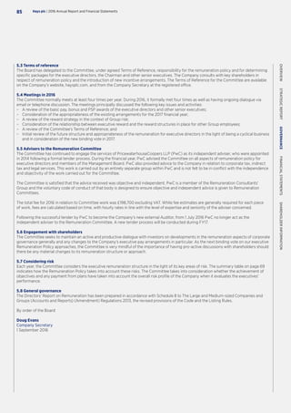5.3 Terms of reference
The Board has delegated to the Committee, under agreed Terms of Reference, responsibility for the remuneration policy and for determining
specific packages for the executive directors, the Chairman and other senior executives. The Company consults with key shareholders in
respect of remuneration policy and the introduction of new incentive arrangements. The Terms of Reference for the Committee are available
on the Company’s website, haysplc.com, and from the Company Secretary at the registered office.
5.4 Meetings in 2016
The Committee normally meets at least four times per year. During 2016, it formally met four times as well as having ongoing dialogue via
email or telephone discussion. The meetings principally discussed the following key issues and activities:
–– A review of the basic pay, bonus and PSP awards of the executive directors and other senior executives;
–– Consideration of the appropriateness of the existing arrangements for the 2017 financial year;
–– A review of the reward strategy in the context of Group risk;
–– Consideration of the relationship between executive reward and the reward structures in place for other Group employees;
–– A review of the Committee’s Terms of Reference; and
–– Initial review of the future structure and appropriateness of the remuneration for executive directors in the light of being a cyclical business
and in consideration of the new binding vote in 2017.
5.5 Advisers to the Remuneration Committee
The Committee has continued to engage the services of PricewaterhouseCoopers LLP (PwC) as its independent adviser, who were appointed
in 2014 following a formal tender process. During the financial year, PwC advised the Committee on all aspects of remuneration policy for
executive directors and members of the Management Board. PwC also provided advice to the Company in relation to corporate tax, indirect
tax and legal services. This work is carried out by an entirely separate group within PwC and is not felt to be in conflict with the independence
and objectivity of the work carried out for the Committee.
The Committee is satisfied that the advice received was objective and independent. PwC is a member of the Remuneration Consultants’
Group and the voluntary code of conduct of that body is designed to ensure objective and independent advice is given to Remuneration
Committees.
The total fee for 2016 in relation to Committee work was £198,700 excluding VAT. While fee estimates are generally required for each piece
of work, fees are calculated based on time, with hourly rates in line with the level of expertise and seniority of the adviser concerned.
Following the successful tender by PwC to become the Company’s new external Auditor, from 1 July 2016 PwC no longer act as the
independent adviser to the Remuneration Committee. A new tender process will be conducted during FY17.
5.6 Engagement with shareholders
The Committee seeks to maintain an active and productive dialogue with investors on developments in the remuneration aspects of corporate
governance generally and any changes to the Company’s executive pay arrangements in particular. As the next binding vote on our executive
Remuneration Policy approaches, the Committee is very mindful of the importance of having pro-active discussions with shareholders should
there be any material changes to its remuneration structure or approach.
5.7 Considering risk
Each year, the Committee considers the executive remuneration structure in the light of its key areas of risk. The summary table on page 69
indicates how the Remuneration Policy takes into account these risks. The Committee takes into consideration whether the achievement of
objectives and any payment from plans have taken into account the overall risk profile of the Company when it evaluates the executives’
performance.
5.8 General governance
The Directors’ Report on Remuneration has been prepared in accordance with Schedule 8 to The Large and Medium-sized Companies and
Groups (Accounts and Reports) (Amendment) Regulations 2013, the revised provisions of the Code and the Listing Rules.
By order of the Board
Doug Evans
Company Secretary
1 September 2016
Hays plc | 2016 Annual Report and Financial Statements85
OVERVIEW  STRATEGICREPORT  GOVERNANCE  FINANCIALSTATEMENTS  SHAREHOLDERINFORMATION
 