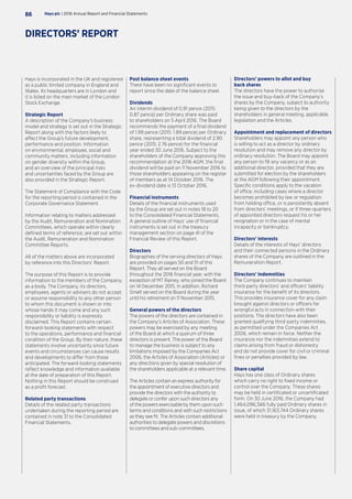 Hays is incorporated in the UK and registered
as a public limited company in England and
Wales. Its headquarters are in London and
it is listed on the main market of the London
Stock Exchange.
Strategic Report
A description of the Company’s business
model and strategy is set out in the Strategic
Report along with the factors likely to
affect the Group’s future development,
performance and position. Information
on environmental, employee, social and
community matters, including information
on gender diversity within the Group,
and an overview of the principal risks
and uncertainties faced by the Group are
also provided in the Strategic Report.
The Statement of Compliance with the Code
for the reporting period is contained in the
Corporate Governance Statement.
Information relating to matters addressed
by the Audit, Remuneration and Nomination
Committees, which operate within clearly
defined terms of reference, are set out within
the Audit, Remuneration and Nomination
Committee Reports.
All of the matters above are incorporated
by reference into this Directors’ Report.
The purpose of this Report is to provide
information to the members of the Company,
as a body. The Company, its directors,
employees, agents or advisers do not accept
or assume responsibility to any other person
to whom this document is shown or into
whose hands it may come and any such
responsibility or liability is expressly
disclaimed. This Report contains certain
forward-looking statements with respect
to the operations, performance and financial
condition of the Group. By their nature, these
statements involve uncertainty since future
events and circumstances can cause results
and developments to differ from those
anticipated. The forward-looking statements
reflect knowledge and information available
at the date of preparation of this Report.
Nothing in this Report should be construed
as a profit forecast.
Related party transactions
Details of the related party transactions
undertaken during the reporting period are
contained in note 31 to the Consolidated
Financial Statements.
Post balance sheet events
There have been no significant events to
report since the date of the balance sheet.
Dividends
An interim dividend of 0.91 pence (2015:
0.87 pence) per Ordinary share was paid
to shareholders on 5 April 2016. The Board
recommends the payment of a final dividend
of 1.99 pence (2015: 1.89 pence) per Ordinary
share, representing a total dividend of 2.90
pence (2015: 2.76 pence) for the financial
year ended 30 June 2016. Subject to the
shareholders of the Company approving this
recommendation at the 2016 AGM, the final
dividend will be paid on 11 November 2016 to
those shareholders appearing on the register
of members as at 14 October 2016. The
ex-dividend date is 13 October 2016.
Financial instruments
Details of the financial instruments used
by the Group are set out in notes 18 to 20
to the Consolidated Financial Statements.
A general outline of Hays’ use of financial
instruments is set out in the treasury
management section on page 41 of the
Financial Review of this Report.
Directors
Biographies of the serving directors of Hays
are provided on pages 50 and 51 of this
Report. They all served on the Board
throughout the 2016 financial year, with the
exception of MT Rainey, who joined the Board
on 14 December 2015. In addition, Richard
Smelt served on the Board during the year
until his retirement on 11 November 2015.
General powers of the directors
The powers of the directors are contained in
the Company’s Articles of Association. These
powers may be exercised by any meeting
of the Board at which a quorum of three
directors is present. The power of the Board
to manage the business is subject to any
limitations imposed by the Companies Act
2006, the Articles of Association (Articles) or
any directions given by special resolution of
the shareholders applicable at a relevant time.
The Articles contain an express authority for
the appointment of executive directors and
provide the directors with the authority to
delegate or confer upon such directors any
of the powers exercisable by them upon such
terms and conditions and with such restrictions
as they see fit. The Articles contain additional
authorities to delegate powers and discretions
to committees and sub-committees.
Directors’ powers to allot and buy
back shares
The directors have the power to authorise
the issue and buy-back of the Company’s
shares by the Company, subject to authority
being given to the directors by the
shareholders in general meeting, applicable
legislation and the Articles.
Appointment and replacement of directors
Shareholders may appoint any person who
is willing to act as a director by ordinary
resolution and may remove any director by
ordinary resolution. The Board may appoint
any person to fill any vacancy or as an
additional director, provided that they are
submitted for election by the shareholders
at the AGM following their appointment.
Specific conditions apply to the vacation
of office, including cases where a director
becomes prohibited by law or regulation
from holding office, or is persistently absent
from directors’ meetings, or if three-quarters
of appointed directors request his or her
resignation or in the case of mental
incapacity or bankruptcy.
Directors’ interests
Details of the interests of Hays’ directors
and their connected persons in the Ordinary
shares of the Company are outlined in the
Remuneration Report.
Directors’ indemnities
The Company continues to maintain
third-party directors’ and officers’ liability
insurance for the benefit of its directors.
This provides insurance cover for any claim
brought against directors or officers for
wrongful acts in connection with their
positions. The directors have also been
granted qualifying third-party indemnities,
as permitted under the Companies Act
2006, which remain in force. Neither the
insurance nor the indemnities extend to
claims arising from fraud or dishonesty
and do not provide cover for civil or criminal
fines or penalties provided by law.
Share capital
Hays has one class of Ordinary shares
which carry no right to fixed income or
control over the Company. These shares
may be held in certificated or uncertificated
form. On 30 June 2016, the Company had
1,464,096,566 fully paid Ordinary shares in
issue, of which 31,163,744 Ordinary shares
were held in treasury by the Company.
Hays plc | 2016 Annual Report and Financial Statements86
DIRECTORS’ REPORT
 