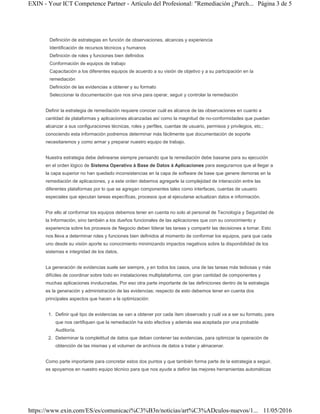 Definición de estrategias en función de observaciones, alcances y experiencia
Identificación de recursos técnicos y humanos
Definición de roles y funciones bien definidos
Conformación de equipos de trabajo
Capacitación a los diferentes equipos de acuerdo a su visión de objetivo y a su participación en la
remediación
Definición de las evidencias a obtener y su formato
Seleccionar la documentación que nos sirva para operar, seguir y controlar la remediación
Definir la estrategia de remediación requiere conocer cuál es alcance de las observaciones en cuanto a
cantidad de plataformas y aplicaciones alcanzadas así como la magnitud de no-conformidades que puedan
alcanzar a sus configuraciones técnicas, roles y perfiles, cuentas de usuario, permisos y privilegios, etc.;
conociendo esta información podremos determinar más fácilmente que documentación de soporte
necesitaremos y como armar y preparar nuestro equipo de trabajo.
Nuestra estrategia debe delinearse siempre pensando que la remediación debe basarse para su ejecución
en el orden lógico de Sistema Operativo à Base de Datos à Aplicaciones para asegurarnos que al llegar a
la capa superior no han quedado inconsistencias en la capa de software de base que genere demoras en la
remediación de aplicaciones, y a este orden debemos agregarle la complejidad de interacción entre las
diferentes plataformas por lo que se agregan componentes tales como interfaces, cuentas de usuario
especiales que ejecutan tareas específicas, procesos que al ejecutarse actualizan datos e información.
Por ello al conformar los equipos debemos tener en cuenta no solo al personal de Tecnología y Seguridad de
la Información, sino también a los dueños funcionales de las aplicaciones que con su conocimiento y
experiencia sobre los procesos de Negocio deben liderar las tareas y compartir las decisiones a tomar. Esto
nos lleva a determinar roles y funciones bien definidos al momento de conformar los equipos, para que cada
uno desde su visión aporte su conocimiento minimizando impactos negativos sobre la disponibilidad de los
sistemas e integridad de los datos.
La generación de evidencias suele ser siempre, y en todos los casos, una de las tareas más tediosas y más
difíciles de coordinar sobre todo en instalaciones multiplataforma, con gran cantidad de componentes y
muchas aplicaciones involucradas. Por eso otra parte importante de las definiciones dentro de la estrategia
es la generación y administración de las evidencias; respecto de esto debemos tener en cuenta dos
principales aspectos que hacen a la optimización:
1. Definir qué tipo de evidencias se van a obtener por cada ítem observado y cuál va a ser su formato, para
que nos certifiquen que la remediación ha sido efectiva y además sea aceptada por una probable
Auditoría.
2. Determinar la completitud de datos que deban contener las evidencias, para optimizar la operación de
obtención de las mismas y el volumen de archivos de datos a tratar y almacenar.
Como parte importante para concretar estos dos puntos y que también forma parte de la estrategia a seguir,
es apoyarnos en nuestro equipo técnico para que nos ayude a definir las mejores herramientas automáticas
Página 3 de 5EXIN - Your ICT Competence Partner - Artículo del Profesional: "Remediación ¿Parch...
11/05/2016https://www.exin.com/ES/es/comunicaci%C3%B3n/noticias/art%C3%ADculos-nuevos/1...
 