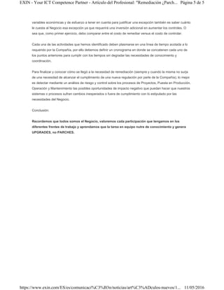 variables económicas y de esfuerzo a tener en cuenta para justificar una excepción también es saber cuánto
le cuesta al Negocio esa excepción ya que requerirá una inversión adicional en aumentar los controles. O
sea que, como primer ejercicio, debo comparar entre el costo de remediar versus el costo de controlar.
Cada una de las actividades que hemos identificado deben plasmarse en una línea de tiempo acotada a lo
requerido por la Compañía, por ello debemos definir un cronograma en donde se concatenen cada uno de
los puntos anteriores para cumplir con los tiempos sin degradar las necesidades de conocimiento y
coordinación.
Para finalizar y conocer cómo se llegó a la necesidad de remediación (siempre y cuando la misma no surja
de una necesidad de alcanzar el cumplimiento de una nueva regulación por parte de la Compañía), lo mejor
es detectar mediante un análisis de riesgo y control sobre los procesos de Proyectos, Puesta en Producción,
Operación y Mantenimiento las posibles oportunidades de impacto negativo que puedan hacer que nuestros
sistemas o procesos sufran cambios inesperados o fuera de cumplimiento con lo estipulado por las
necesidades del Negocio.
Conclusión:
Recordemos que todos somos el Negocio, valoremos cada participación que tengamos en los
diferentes frentes de trabajo y aprendamos que la tarea en equipo nutre de conocimiento y genera
UPGRADES, no PARCHES.
Página 5 de 5EXIN - Your ICT Competence Partner - Artículo del Profesional: "Remediación ¿Parch...
11/05/2016https://www.exin.com/ES/es/comunicaci%C3%B3n/noticias/art%C3%ADculos-nuevos/1...
 