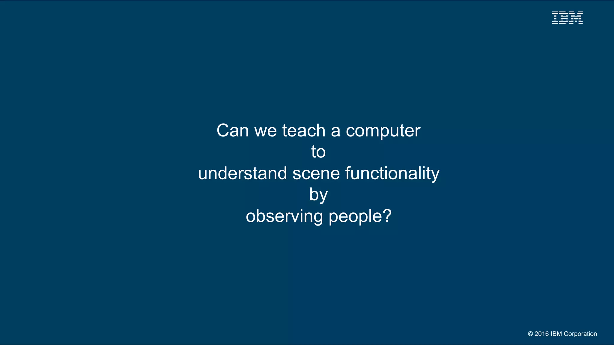 © 2016 IBM Corporation
Can we teach a computer
to
understand scene functionality
by
observing people?
 