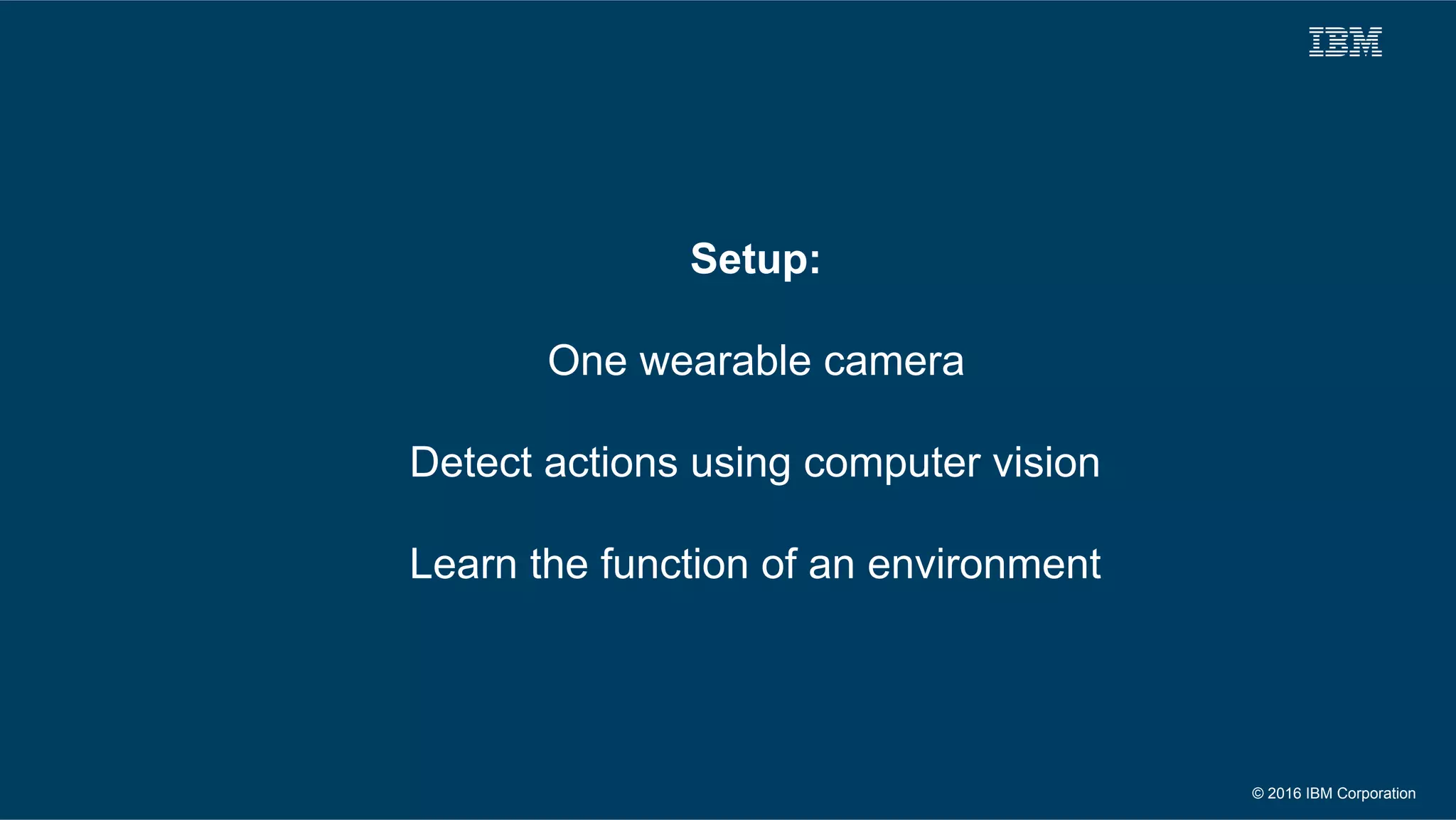 © 2016 IBM Corporation
Setup:
One wearable camera
Detect actions using computer vision
Learn the function of an environment
 