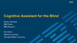 Cognitive Assistant for the Blind
Chieko Asakawa, 	
IBM Fellow,	
IBM Research	
	
Kris Kitani,	
Robotics Institute, 	
Carnegie Mellon University	
1
 
