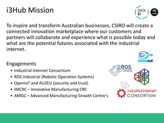 i3Hub Mission
To inspire and transform Australian businesses, CSIRO will create a
connected innovation marketplace where our customers and
partners will collaborate and experience what is possible today and
what are the potential futures associated with the industrial
internet.
Engagements
• Industrial Internet Consortium
• ROS Industrial (Robotic Operation Systems)
• OpenIoT and AU2EU (security and trust)
• IMCRC – Innovative Manufacturing CRC
• AMGC – Advanced Manufacturing Growth Centre's
 