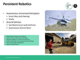 Persistent Robotics
• Autonomous Unmanned Helicopters
• Smart Skies (with Boeing)
• ResQu
• Ground Vehicles
• Hot Metal Carrier (with RioTinto)
• Autonomous Science Rover
Information Driven Manufacturing
• Dependable hardware and software,
• Precise control, robust state estimation
• Obstacle avoidance, autonomous planning,
• Health monitoring, reasoning and decision making
• Power and energy management
• Advanced Engineering
 