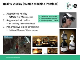 Reality Display (Human Machine Interface)
1. Augmented Reality
• ReMote Tele-Maintanence
2. Augmented Virtuality
• 3P Learning - Endeavour tour
3. Panomersive Video streaming
• National Museum Tele-presense
Information Driven Manufacturing
• Wearable technology
• Immersive technology
• Human Factors / Ethics
 