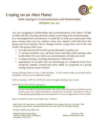 Coping on an Alien Planet
Adult Asperger’s Communications and Relationships
debgion, lpc, pat
Are you struggling in relationships and communications with others? I’d like
to help with the everyday decisions about connecting and communicating.
In a non-judgmental environment, I would like to help you understand what
goes wrong when you try, explore some new choices with help from the
group and even practice those changes before trying them out in the real
world. This group offers you:
• An experienced and creative group therapist to guide you
• 5-7 group members you will learn from and help while learning what
works better for you when you communicate (or help you start).
• A unique learning, coaching and practice “laboratory”.
• appropriate for people who are functioning at a moderate level, have
moderate impulse control and some ability to cooperate in a group
setting and you want to learn!!
Group will begin when we have 5 paid members. A 20-30 minute intake assessment will be
scheduled, in person, at no additional charge.
WHEN: Tuesdays, 6 PM to 8:30 PM; Six weeks in length, meeting once a week.
HOW MUCH: The cost for 6 groups is:
$390.00 in one payment, up front to reserve your seat.
Or you can make two payments before the start of the first group at $205.00 each to
reserve your seat. Aetna and BCBS is accepted for insurance. Call 480.201.1506 or
email deb@counselordeb.com with questions or to set an appointment for an intake.
Space is limited so don’t wait another day. Call now.
	
	
	
 