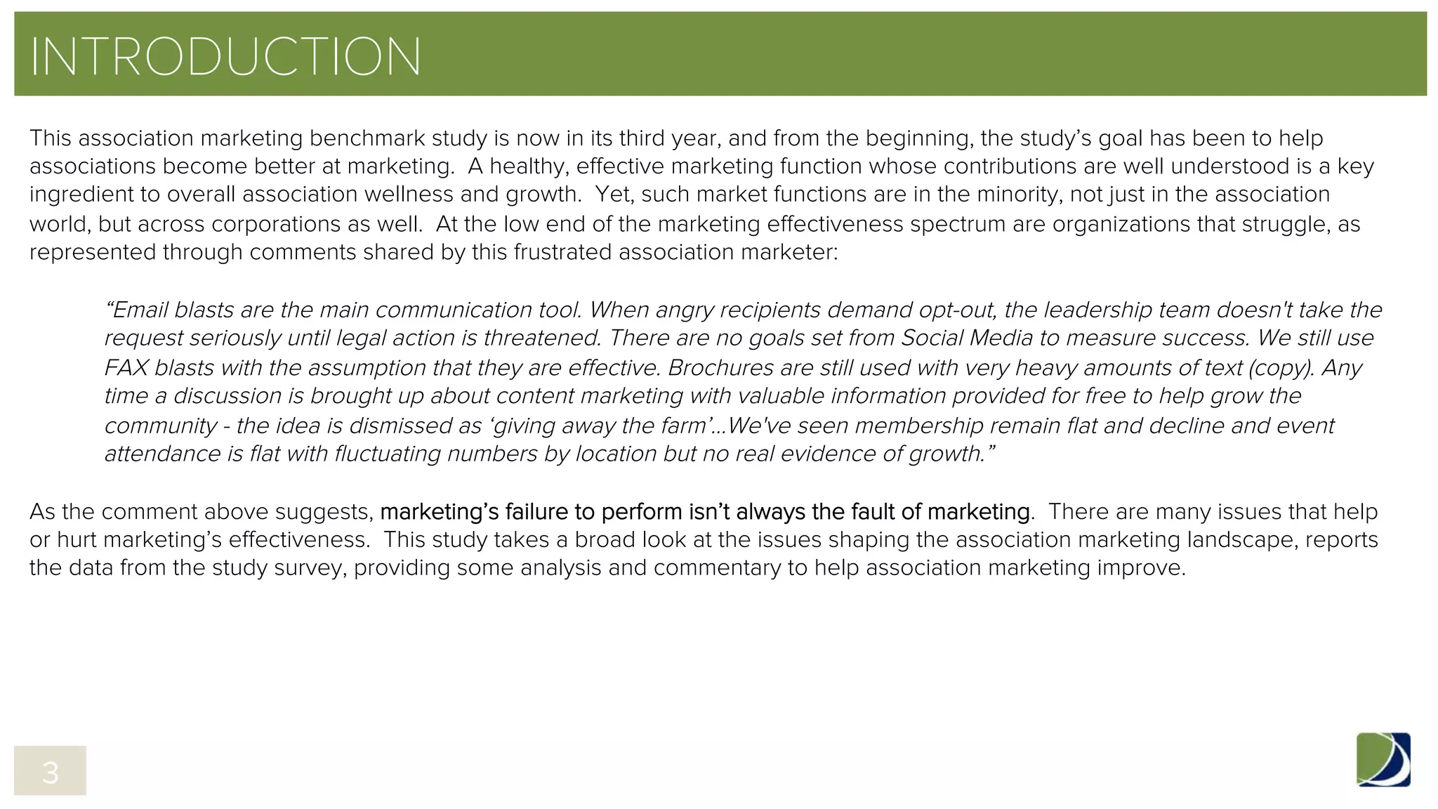 INTRODUCTION
This association marketing benchmark study is now in its third year, and from the beginning, the study’s goal has been to help
associations become better at marketing. A healthy, effective marketing function whose contributions are well understood is a key
ingredient to overall association wellness and growth. Yet, such market functions are in the minority, not just in the association
world, but across corporations as well. At the low end of the marketing effectiveness spectrum are organizations that struggle, as
represented through comments shared by this frustrated association marketer:
 
“Email blasts are the main communication tool. When angry recipients demand opt-out, the leadership team doesn't take the
request seriously until legal action is threatened. There are no goals set from Social Media to measure success. We still use
FAX blasts with the assumption that they are effective. Brochures are still used with very heavy amounts of text (copy). Any
time a discussion is brought up about content marketing with valuable information provided for free to help grow the
community - the idea is dismissed as ‘giving away the farm’…We've seen membership remain ﬂat and decline and event
attendance is ﬂat with ﬂuctuating numbers by location but no real evidence of growth.”
 
As the comment above suggests, marketing’s failure to perform isn’t always the fault of marketing. There are many issues that help
or hurt marketing’s effectiveness. This study takes a broad look at the issues shaping the association marketing landscape, reports
the data from the study survey, providing some analysis and commentary to help association marketing improve.
3
 