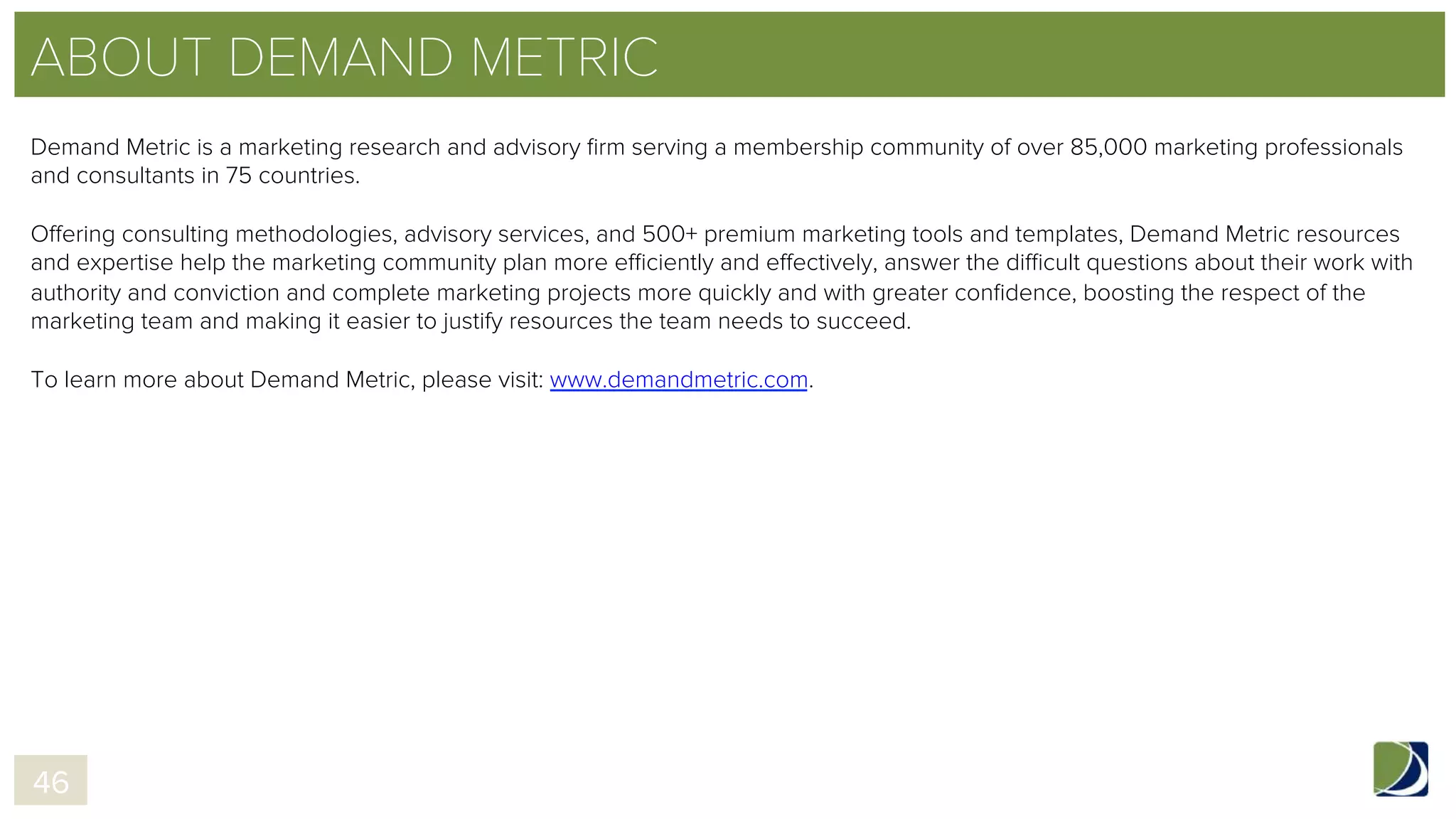 ABOUT DEMAND METRIC
Demand Metric is a marketing research and advisory ﬁrm serving a membership community of over 85,000 marketing professionals
and consultants in 75 countries.
Offering consulting methodologies, advisory services, and 500+ premium marketing tools and templates, Demand Metric resources
and expertise help the marketing community plan more efficiently and effectively, answer the difficult questions about their work with
authority and conviction and complete marketing projects more quickly and with greater conﬁdence, boosting the respect of the
marketing team and making it easier to justify resources the team needs to succeed.
To learn more about Demand Metric, please visit: www.demandmetric.com.
46
 