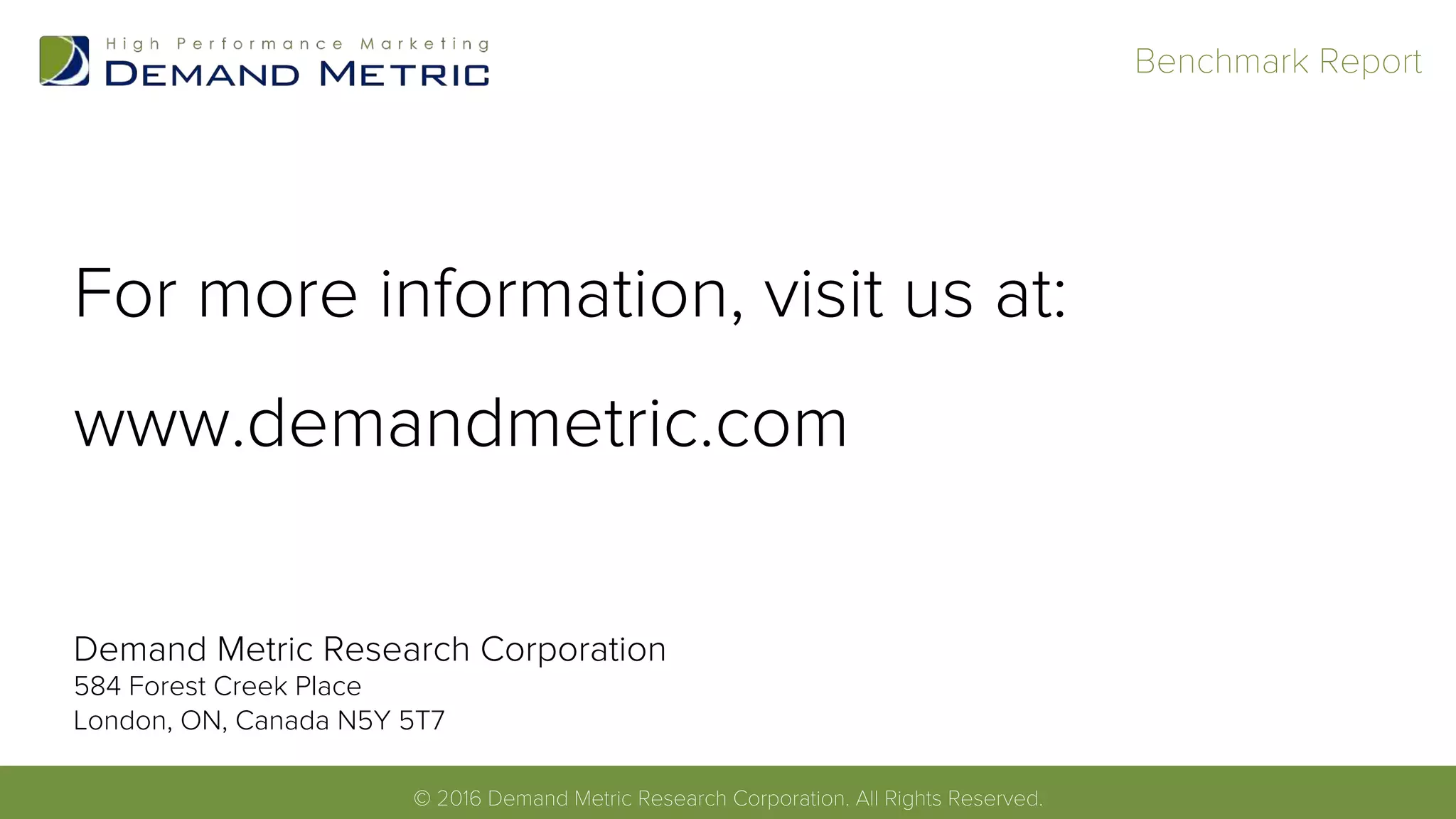 For more information, visit us at:
www.demandmetric.com
© 2013 Demand Metric Research Corporation. All Rights Reserved.!
Benchmark Report!
© 2016 Demand Metric Research Corporation. All Rights Reserved.!
Demand Metric Research Corporation
584 Forest Creek Place
London, ON, Canada N5Y 5T7
 