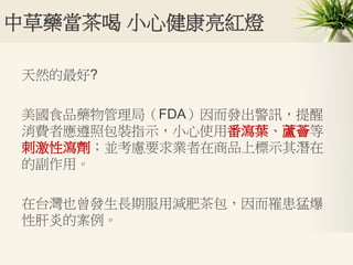 中草藥當茶喝 小心健康亮紅燈
天然的最好?
美國食品藥物管理局（FDA）因而發出警訊，提醒
消費者應遵照包裝指示，小心使用番瀉葉、蘆薈等
刺激性瀉劑；並考慮要求業者在商品上標示其潛在
的副作用。
在台灣也曾發生長期服用減肥茶包，因而罹患猛爆
性肝炎的案例。
 