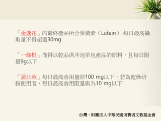 「金盞花」的最終產品所含葉黃素（Lutein） 每日最高攝
取量不得超過30mg
「一條根」僅得以乾品供沖泡茶包產品的原料，且每日限
量9g以下
「蒲公英」每日最高食用量限100 mg以下，若為乾燥研
粉使用者，每日最高食用限量則為10 mg以下
台灣，財團法人中華民國消費者文教基金會
 