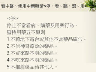 看中醫、使用中藥時請<停、看、聽、選、用>
<停>
停止不當看病、購藥及用藥行為。
堅持用藥五不原則
1.不聽地下電台或其他不當藥品廣告。
2.不信神奇療效的藥品。
3.不買來路不明的藥品。
4.不吃來路不明的藥品。
5.不推薦藥品給其他人。
 