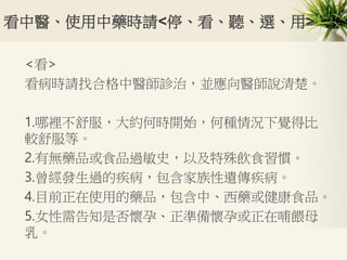 看中醫、使用中藥時請<停、看、聽、選、用>
<看>
看病時請找合格中醫師診治，並應向醫師說清楚。
1.哪裡不舒服，大約何時開始，何種情況下覺得比
較舒服等。
2.有無藥品或食品過敏史，以及特殊飲食習慣。
3.曾經發生過的疾病，包含家族性遺傳疾病。
4.目前正在使用的藥品，包含中、西藥或健康食品。
5.女性需告知是否懷孕、正準備懷孕或正在哺餵母
乳。
 