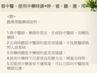 看中醫、使用中藥時請<停、看、聽、選、用>
<聽>
聽專業醫藥師說明。
1.與中醫師、藥師作朋友，生病找中醫師，用藥找
藥師。
2.生病時聽從中醫師的意見或建議，不找無醫師執
照人員看病。
3.用藥時聽從中藥師的意見或建議。
4.使用中藥時不任意更改用藥方法、劑量及時間。
5.若服用中藥後有不適現象，可以立即向中醫師或
藥師反應。
 