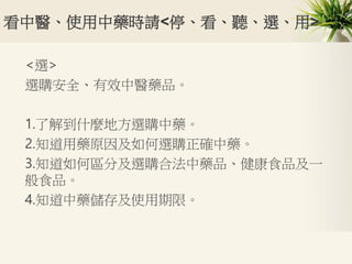 看中醫、使用中藥時請<停、看、聽、選、用>
<選>
選購安全、有效中醫藥品。
1.了解到什麼地方選購中藥。
2.知道用藥原因及如何選購正確中藥。
3.知道如何區分及選購合法中藥品、健康食品及一
般食品。
4.知道中藥儲存及使用期限。
 