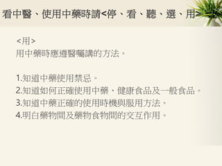 看中醫、使用中藥時請<停、看、聽、選、用>
<用>
用中藥時應遵醫囑講的方法。
1.知道中藥使用禁忌。
2.知道如何正確使用中藥、健康食品及一般食品。
3.知道中藥正確的使用時機與服用方法。
4.明白藥物間及藥物食物間的交互作用。
 