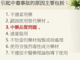 引起中毒事故的原因主要包括：
1. 不適當用藥
2. „錯誤使用替代藥材 „
3. 中藥品質問題 „
4. 過量服用
5. 不恰當的藥材炮製或前處理
6. 使用含強烈毒性成分藥材
7. 不遵從中醫藥理論指導下使用
 