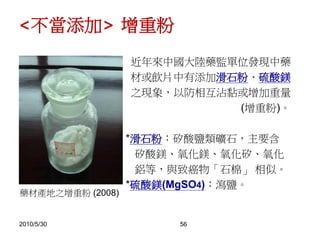 2010/5/30 56
近年來中國大陸藥監單位發現中藥
材或飲片中有添加滑石粉、硫酸鎂
之現象，以防相互沾黏或增加重量
(增重粉)。
*滑石粉：矽酸鹽類礦石，主要含
矽酸鎂、氧化鎂、氧化矽、氧化
鋁等，與致癌物「石棉」 相似。
*硫酸鎂(MgSO4)：瀉鹽。
藥材產地之增重粉 (2008)
<不當添加> 增重粉
 